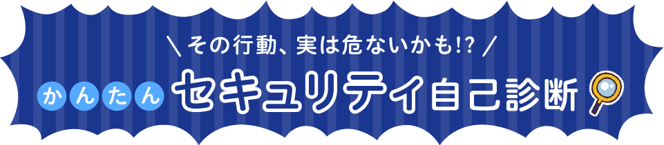 その行動、実は危ないかも⁉かんたんセキュリティ自己診断