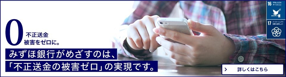 不正送金被害をゼロに。みずほ銀行がめざすのは、「不正送金の被害ゼロ」の実現です。すべての人が安心して、インターネットバンキングを利用できる世界の実現のため、あなたができること。