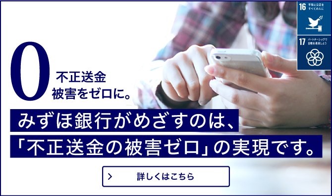不正送金被害をゼロに。みずほ銀行がめざすのは、「不正送金の被害ゼロ」の実現です。すべての人が安心して、インターネットバンキングを利用できる世界の実現のため、あなたができること。