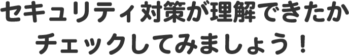 セキュリティ対策が理解できたかチェックしてみましょう！