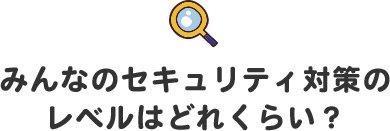 みんなのセキュリティ対策のレベルはどれくらい?
