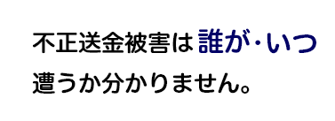 不正送金は誰が・いつ遭うかわかりません。