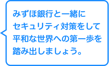 みずほ銀行と一緒にセキュリティ対策で平和な世界への第一歩を踏み出しましょう。