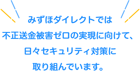 みずほダイレクトでは不正送金被害ゼロの実現に向けて、日々セキュリティ対策に取り組んでいます。