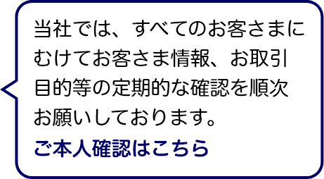 当社では、すべてのお客さまにむけてお客さま情報、お取引目的等の定期的な確認を順次お願いしております。 ご本人確認はこちら