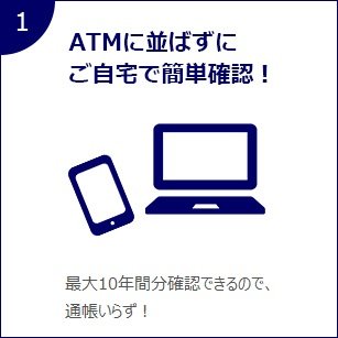 1 ATMに並ばすにご自宅で簡単確認！ 最大10年間分確認できるので、通帳いらず！