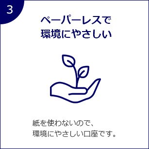 3 ペーパレスで環境にやさしい 紙を使わないので、環境にやさしい口座です