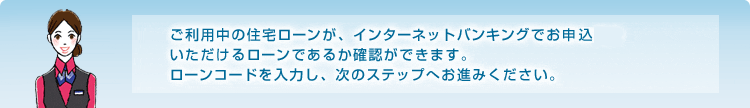 ご利用中の住宅ローンが、インターネットバンキングでお申込いただけるローンであるか確認ができます。ローンコードを入力し、次のステップへお進みください。