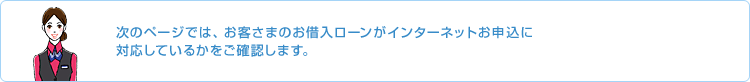 次のページではお客さまのお借入ローンがインターネットお申込に対応しているかをご確認します。