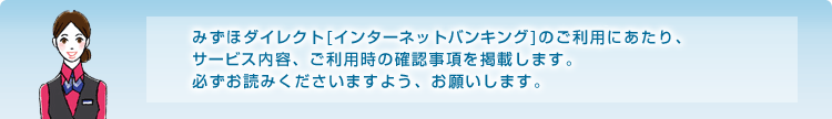 みずほダイレクト[インターネットバンキング]のご利用にあたり、サービス内容、ご利用時の確認事項を掲載します。必ずお読みくださいますよう、お願いします。