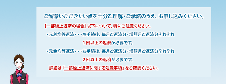 ご留意いただきたい点を十分ご理解・ご承諾のうえ、お申し込みください。 【一部繰上返済の場合】以下について、特にご注意ください。・元利均等返済・・・お手続後、毎月ご返済分・増額月ご返済分それぞれ1回以上の返済が必要です。・元金均等返済・・・お手続後、毎月ご返済分・増額月ご返済分それぞれ2回以上の返済が必要です。 詳細は「一部繰上返済に関する注意事項」をご確認ください。