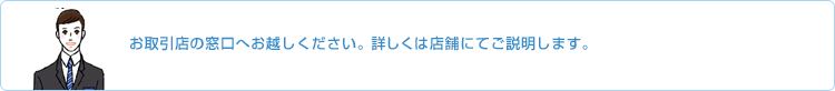 お取引店の窓口へお越しください。詳しくは店舗にてご説明します。