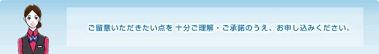 ご留意いただきたい点を十分ご理解・ご承諾のうえ、お申し込みください。