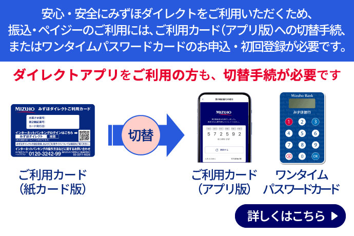 安心・安全にみずほダイレクトをご利用いただくため、振込・ペイジーのご利用には、ご利用カード（アプリ版）への切替手続、またはワンタイムパスワードカードのお申込・初回登録が必要です。