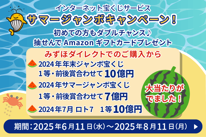 インターネット宝くじサービス サマージャンボキャンペーン！ 初めての方でもダブルチャンス♪抽せんでAmazonギフトカードプレゼント みずほダイレクトでのご購入から 2024年年末ジャンボ宝くじ 1等・前後賞合わせて10億円 2024年サマージャンボ宝くじ 1等・前後賞合わせて7億円 2024年7月ロト7 1等10億円 大当たりがでました！ 期間：2025年6月11日 木曜日～2025年8月11日 月曜日
