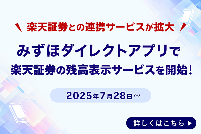 楽天証券との連携サービスが拡大 みずほダイレクトアプリで楽天証券の残高表示サービスを開始！ 2025年7月28日～ 詳しくはこちら
