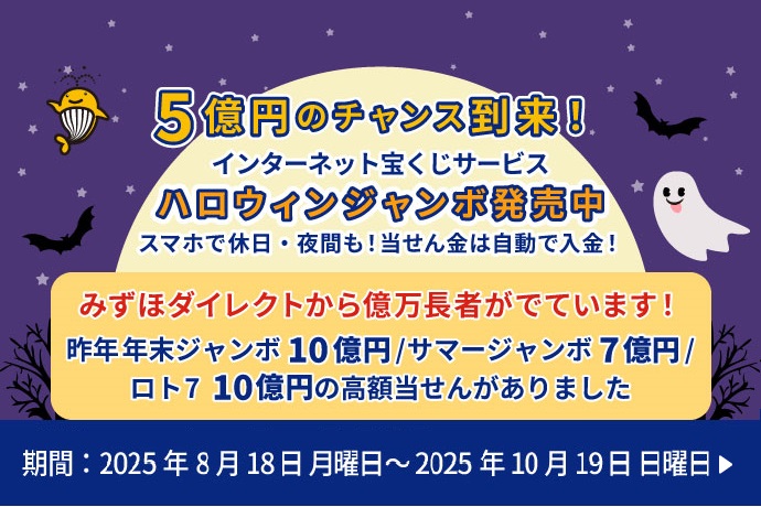 5億円のチャンス到来！インターネット宝くじサービス ハロウィンジャンボ発売中 スマホで休日・夜間も！当せん金は自動で入金！ みずほダイレクトから億万長者がでています！ 昨年年末ジャンボ10億円／サマージャンボ7億円／ロト710億円の高額当せんがありました 期間：2025年8月18日 月曜日 ～ 2025年10月19日 日曜日