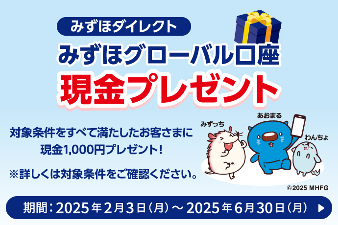 みずほダイレクト みずほグローバル口座 現金プレゼント 対象条件をすべて満たしたお客さまに現金1,000円プレゼント！ ※詳しくは対象条件をご確認ください。 期間：2025年2月3日 月曜日～2025年6月30日 月曜日 詳しくはこちら