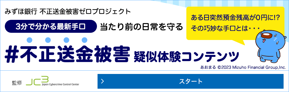 みずほ銀行不正送金被害ゼロプロジェクト 3分でわかる最新手口 当たり前の日常を守る #不正送金被害体験コンテンツ ある日突然預金座高が0円に！？ その巧妙な手口とは...一般財団法人日本サイバー犯罪対策センター監修