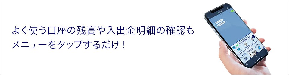 よく使う口座の残高や入出金明細の確認もメニューをタップするだけ！