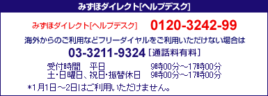みずほダイレクトヘルプデスク 0120-3242-99 海外からのご利用などフリーダイヤルをご利用いただけない場合は03-3211-9324[通話料有料] ＜受付時間＞平日 9時00分～17時00分 土・日曜日、祝日・振替休日 9時00分～17時00分 *1月1日～2日はご利用いただけません。 *1月1日～2日はご利用いただけません。