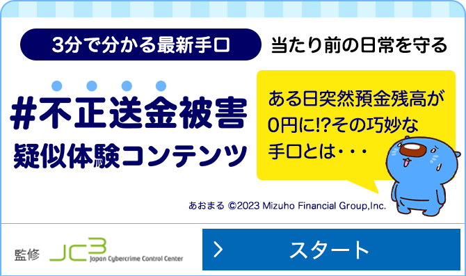 みずほ銀行不正送金被害ゼロプロジェクト 3分でわかる最新手口 当たり前の日常を守る #不正送金被害疑似体験コンテンツ ある日突然預金座高が0円に！？ その巧妙な手口とは...一般財団法人日本サイバー犯罪対策センター監修