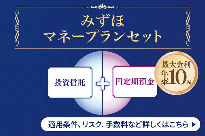 みずほマネープランセット 投資信託と同時お申込で円定期預金（3ヵ月もの）・外貨定期預金（3ヵ月もの）がおトクな金利！ 一括投資コース[愛称：ルビー] 最大金利年率10％ 積立投資コース[愛称：アクア] 最大金利年率3％ 詳しくはこちら