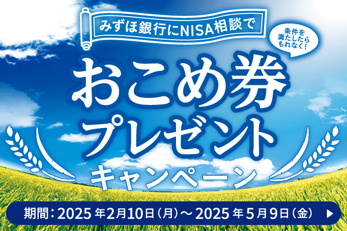 みずほ銀行にNISA相談で 条件を満たしたらもれなく！ おこめ券プレゼントキャンペーン キャンペーン期間：2025年2月10日 月曜日～2025年5月9日 金曜日 詳しくはこちら