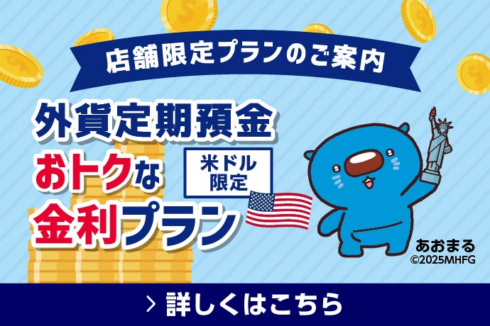 店舗限定プランのご案内 米ドル限定 外貨定期預金おトクな金利プラン 最大金利年率10％ 期間限定：2ヵ月もの最大10.0％、預入時為替手数料無料！！ 対象期間：2025年2月3日 月曜日 ～ 4月30日 水曜日 詳しくはこちら