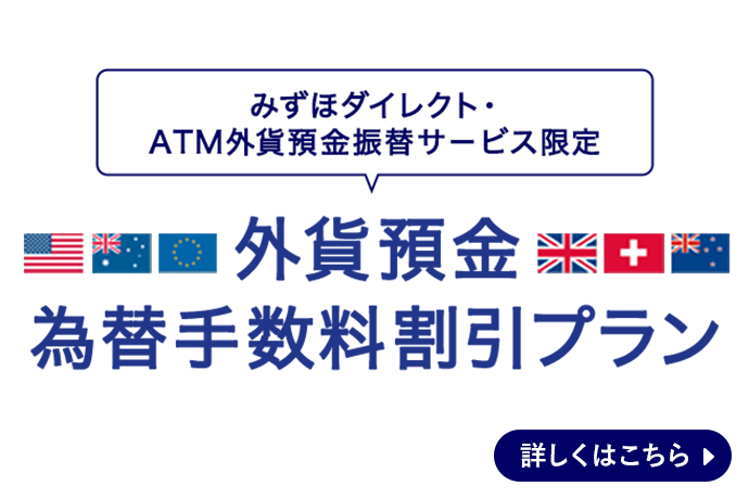 みずほダイレクト・ATM外貨預金振替サービス限定、外貨預金為替手数料割引プラン。 詳しくはこちら