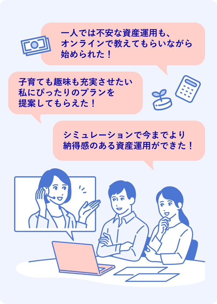 一人では不安な資産運用も、オンラインで教えてもらいながら始められた! 子育ても趣味も充実させたい私にぴったりのプランを提案してもらえた! シミュレーションで今までより納得感のある資産運用ができた!