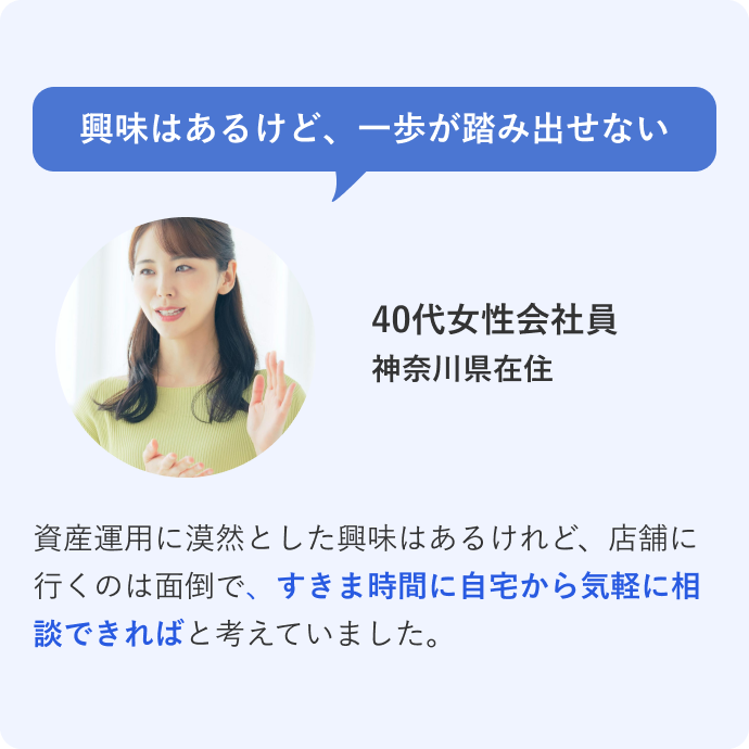 興味はあるけど、一歩が踏み出せない 40代女性会社員 神奈川県在住 資産運用に漠然とした興味はあるけれど、店舗に行くのは面倒で、すきま時間に自宅から気軽に相談できればと考えていました。