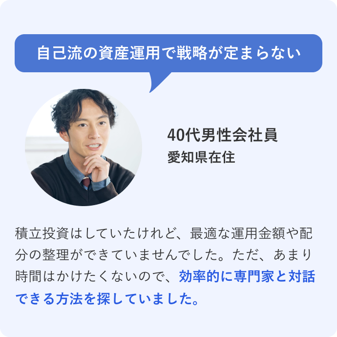自己流の資産運用で戦略が定まらない 40代男性会社員 愛知県在住 積立投資はしていたけれど、最適な運用金額や配分の整理ができていませんでした。ただ、あまり時間はかけたくないので、効率的に専門家と対話できる方法を探していました。