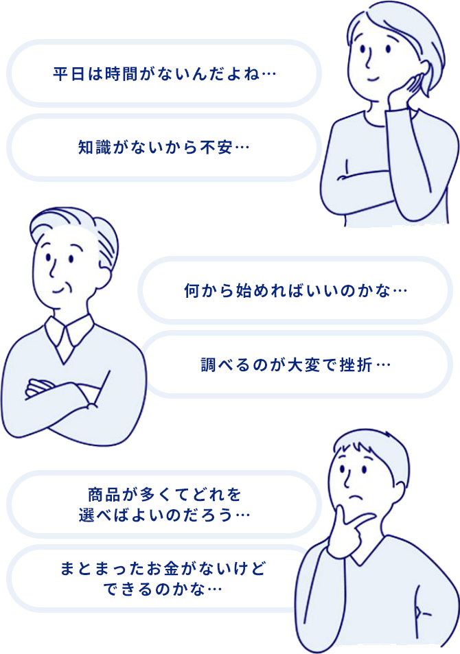 商品が多くてどれを選べばよいのだろう・・・ 平日は時間がないんだよね・・・ 知識がないから不安・・・ 何から始めればいいのかな・・・ まとまったお金がないけどできるのかな・・・ 調べるのが大変で挫折・・・