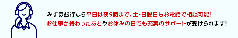 みずほ銀行なら平日は夜9時まで、土・日曜日もお電話で相談可能！お仕事が終わったあとやお休みの日でも充実のサポートが受けられます！