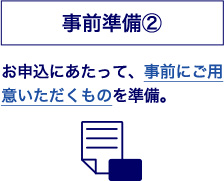事前準備② お申込にあたって、事前にご用意いただくものを準備。