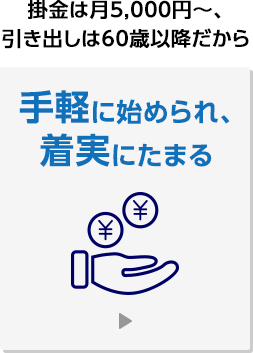 掛金は月5,000円～、引き出しは60歳以降だから手軽に始められ、着実に貯まる