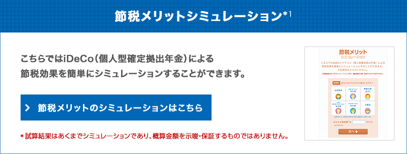 節税メリットシミュレーション*1 こちらではiDeCo（個人型確定拠出年金）による節税効果を簡単にシミュレーションすることができます。 節税メリットのシミュレーションはこちら *試算結果はあくまでシミュレーションであり、概算金額を示唆・保証するものではありません。