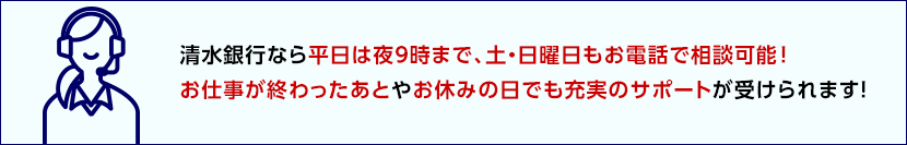 清水銀行なら平日は夜9時まで、土・日曜日もお電話で相談可能！お仕事が終わったあとやお休みの日でも充実のサポートが受けられます！