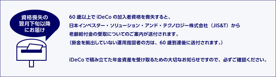 資格喪失の翌月下旬以降にお届け 60歳以上でiDeCoの加入者資格を喪失すると、日本インベスター・ソリューション・アンド・テクノロジー株式会社（JIS&T）から老齢給付金の受取についてのご案内が送付されます。（掛金を拠出していない運用指図者の方は、60歳到達後に送付されます。） iDeCoで積み立てた年金資産を受け取るための大切なお知らせですので、必ずご確認ください。