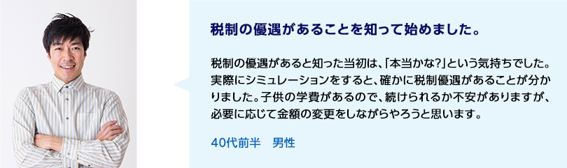 税制の優遇があることを知って始めました。 税制の優遇があると知った当初は、「本当かな？」という気持ちでした。実際にシミュレーションをすると、確かに税制優遇があることが分かりました。子供の学費があるので、続けられるか不安がありますが、必要に応じて金額の変更をしながらやろうと思います。 40代前半 男性