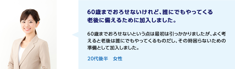 60歳までおろせないけれど、誰にでもやってくる老後に備えるために加入しました。 60歳までおろせないという点は最初は引っかかりましたが、よく考えると老後は誰にでもやってくるものだし、その時困らないための準備として加入しました。 20代後半 女性