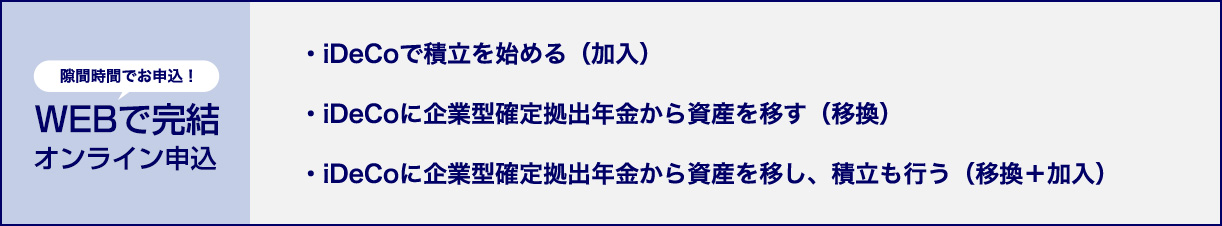 隙間時間でお申込！WEBで完結オンライン申込 ・iDeCoで積立を始める（加入） ・iDeCoに企業型確定拠出年金から資産を移す（移換） ・iDeCoに企業型確定拠出年金から資産を移し、積立も行う（移換＋加入）