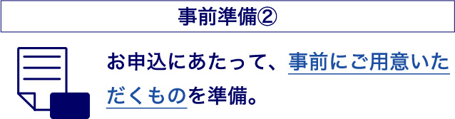 事前準備② お申込にあたって、事前にご用意いただくものを準備。