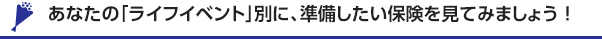 あなたの「ライフイベント」別に、準備したい保険を見てみましょう！