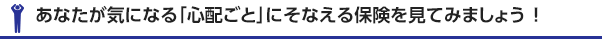 あなたが気になる「心配ごと」に備える保険を見てみましょう！