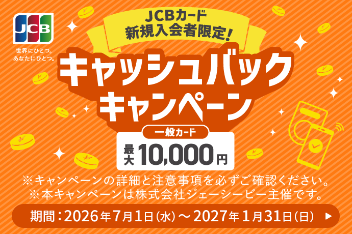 JCBカード新規入会者限定！ キャッシュバックキャンペーン 一般カード 最大10,000円 ※キャンペーンの詳細と注意事項を必ずご確認ください。 ※本キャンペーンは株式会社ジェーシービー主催です。 期間：2026年7月1日 水曜日～2027年1月31日 日曜日