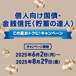 個人向け国債・金銭信託〈貯蓄の達人〉 この夏おトクに!キャンペーン キャンペーン期間:2025年6月2日 月曜日 ~ 2025年8月29日 金曜日