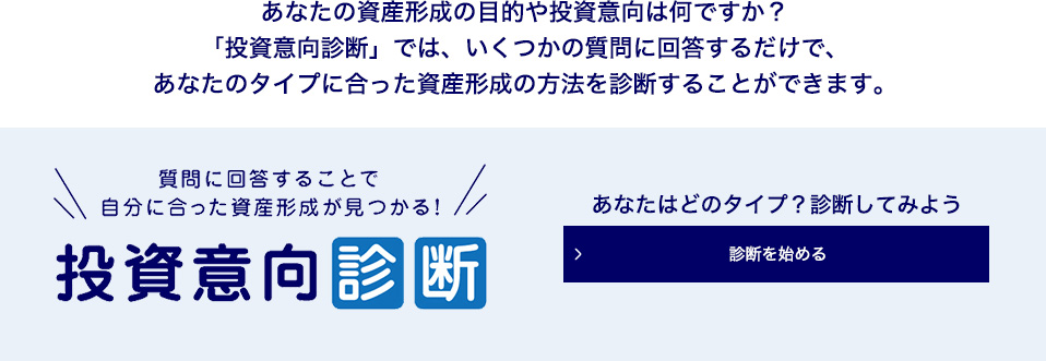 あなたの資産形成の目的や投資意向は何ですか？ 「投資意向診断」では、いくつかの質問に回答するだけで、あなたのタイプに合った資産形成の方法を診断することができます。 質問に回答することで自分に合った資産形成が見つかる！ 投資意向診断 あなたはどのタイプ？診断してみよう 診断を始める