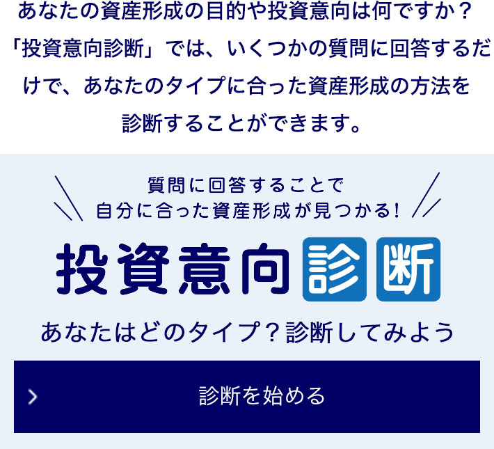 あなたの資産形成の目的や投資意向は何ですか？ 「投資意向診断」では、いくつかの質問に回答するだけで、あなたのタイプに合った資産形成の方法を診断することができます。 質問に回答することで自分に合った資産形成が見つかる！ 投資意向診断 あなたはどのタイプ？診断してみよう 診断を始める